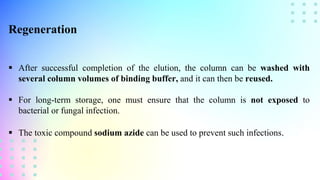 Regeneration
 After successful completion of the elution, the column can be washed with
several column volumes of binding buffer, and it can then be reused.
 For long-term storage, one must ensure that the column is not exposed to
bacterial or fungal infection.
 The toxic compound sodium azide can be used to prevent such infections.
 