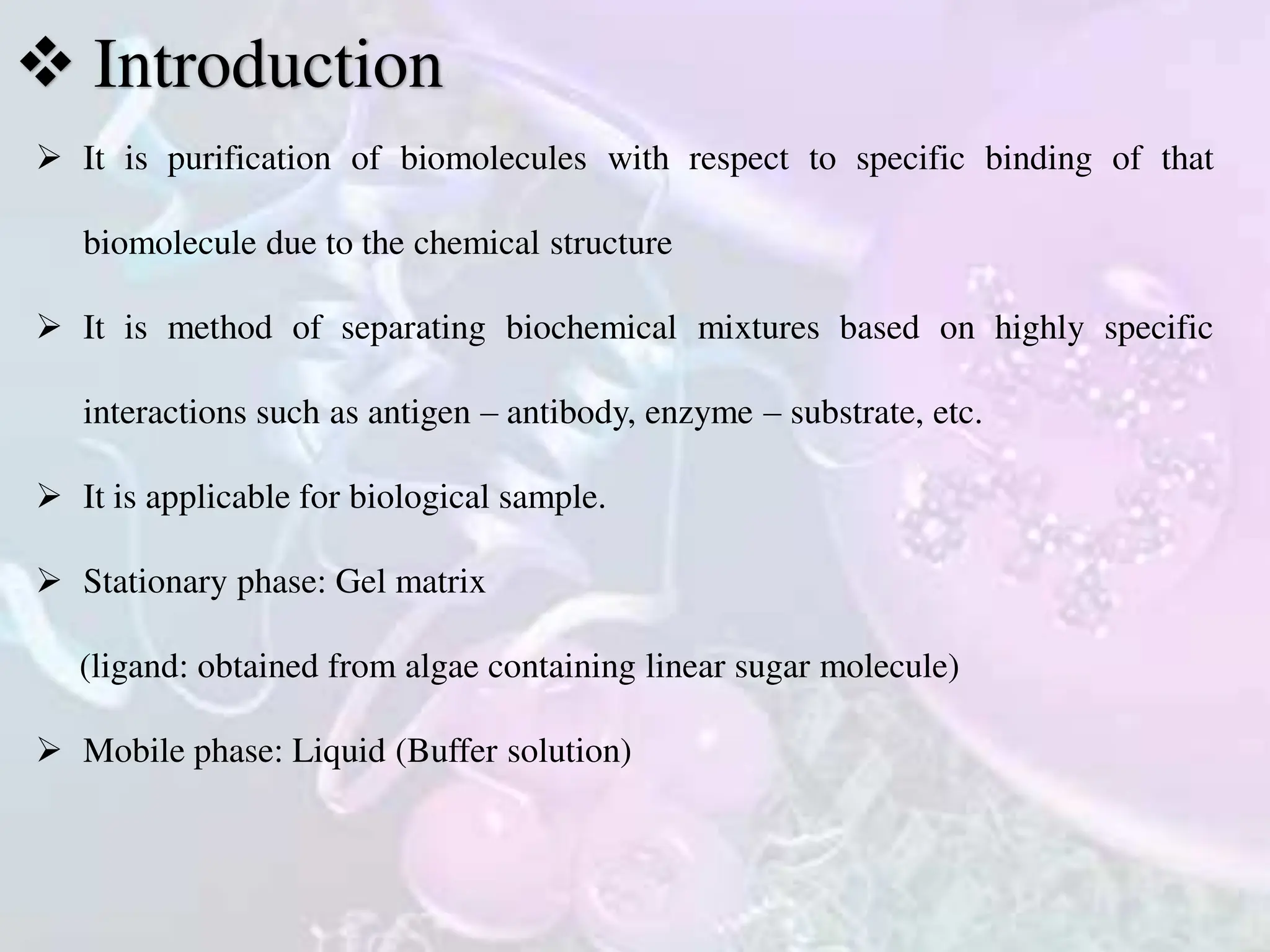  It is purification of biomolecules with respect to specific binding of that
biomolecule due to the chemical structure
 It is method of separating biochemical mixtures based on highly specific
interactions such as antigen – antibody, enzyme – substrate, etc.
 It is applicable for biological sample.
 Stationary phase: Gel matrix
(ligand: obtained from algae containing linear sugar molecule)
 Mobile phase: Liquid (Buffer solution)
 Introduction
 
