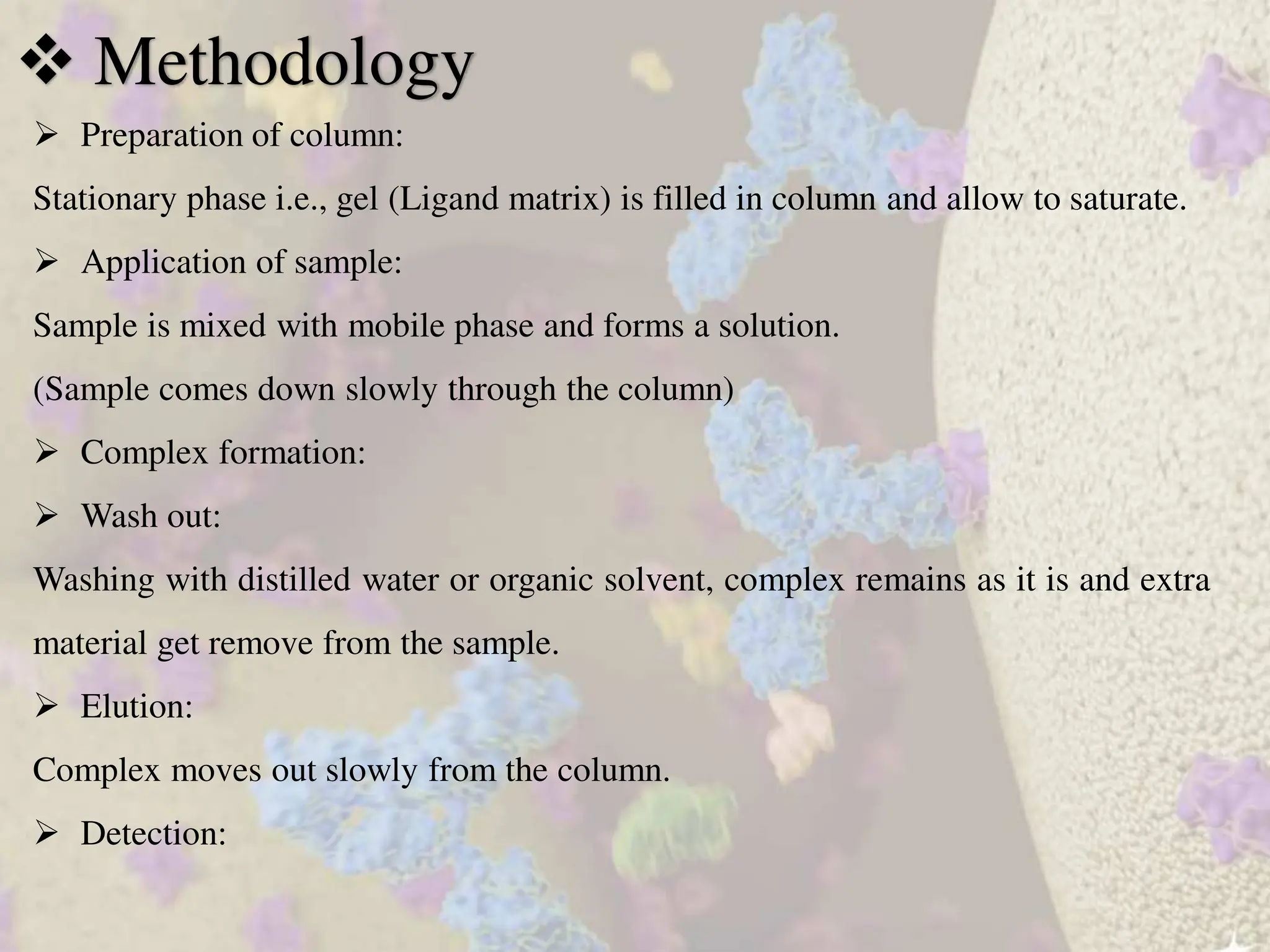  Preparation of column:
Stationary phase i.e., gel (Ligand matrix) is filled in column and allow to saturate.
 Application of sample:
Sample is mixed with mobile phase and forms a solution.
(Sample comes down slowly through the column)
 Complex formation:
 Wash out:
Washing with distilled water or organic solvent, complex remains as it is and extra
material get remove from the sample.
 Elution:
Complex moves out slowly from the column.
 Detection:
 Methodology
 
