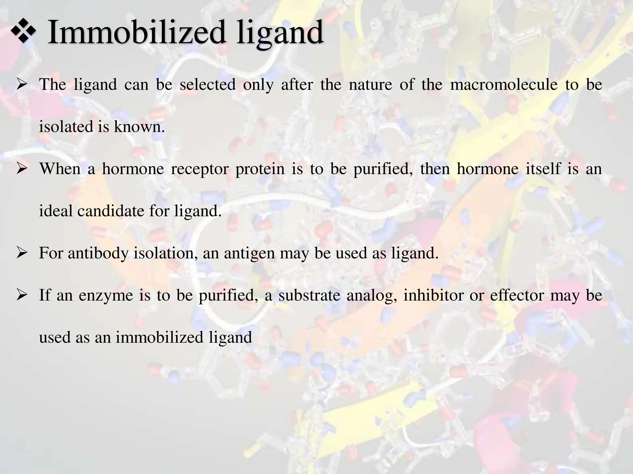  Immobilized ligand
 The ligand can be selected only after the nature of the macromolecule to be
isolated is known.
 When a hormone receptor protein is to be purified, then hormone itself is an
ideal candidate for ligand.
 For antibody isolation, an antigen may be used as ligand.
 If an enzyme is to be purified, a substrate analog, inhibitor or effector may be
used as an immobilized ligand
 
