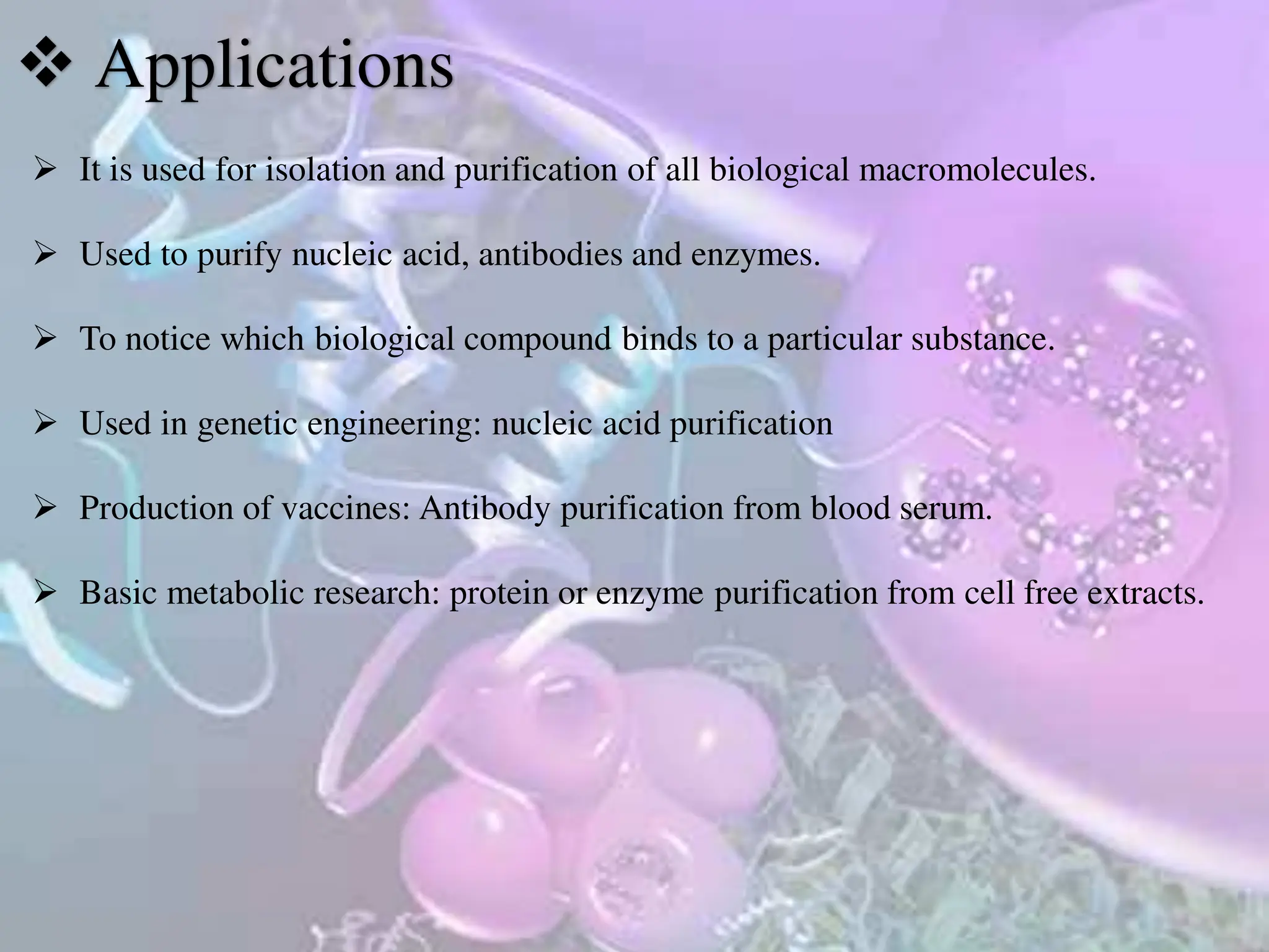  Applications
 It is used for isolation and purification of all biological macromolecules.
 Used to purify nucleic acid, antibodies and enzymes.
 To notice which biological compound binds to a particular substance.
 Used in genetic engineering: nucleic acid purification
 Production of vaccines: Antibody purification from blood serum.
 Basic metabolic research: protein or enzyme purification from cell free extracts.
 