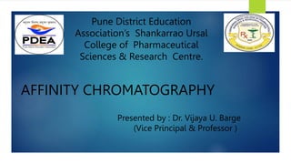 AFFINITY CHROMATOGRAPHY
Presented by : Dr. Vijaya U. Barge
(Vice Principal & Professor )
Pune District Education
Association’s Shankarrao Ursal
College of Pharmaceutical
Sciences & Research Centre.
 