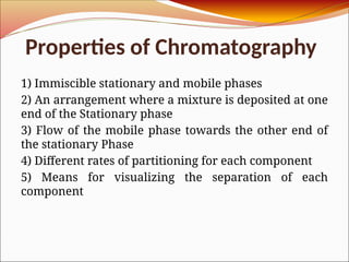 Properties of Chromatography
1) Immiscible stationary and mobile phases
2) An arrangement where a mixture is deposited at one
end of the Stationary phase
3) Flow of the mobile phase towards the other end of
the stationary Phase
4) Different rates of partitioning for each component
5) Means for visualizing the separation of each
component
 
