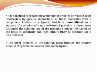 • It is a method of separating a mixture of proteins or nucleic acids
(molecules) by specific interactions of those molecules with a
component known as a ligand, which is immobilized on a
support. If a solution of, say, a mixture of proteins is passed over
(through) the column, one of the proteins binds to the ligand on
the basis of specificity and high affinity (they fit together like a
lock and key).
• The other proteins in the solution wash through the column
because they were not able to bind to the ligand.
 