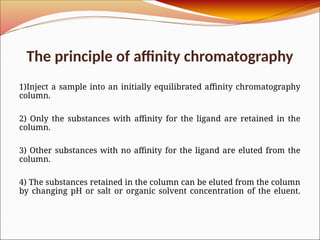 The principle of affinity chromatography
1)Inject a sample into an initially equilibrated affinity chromatography
column.
2) Only the substances with affinity for the ligand are retained in the
column.
3) Other substances with no affinity for the ligand are eluted from the
column.
4) The substances retained in the column can be eluted from the column
by changing pH or salt or organic solvent concentration of the eluent.
 