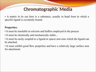 Chromatographic Media
• A matrix in its use here is a substance, usually in bead form to which a
specific ligand is covalently bound.
Properties:
• It must be insoluble in solvents and buffers employed in the process
• It must be chemically and mechanically stable...
• It must be easily coupled to a ligand or spacer arm onto which the ligand can
be attached.
• It must exhibit good flow properties and have a relatively large surface area
for attachment
 