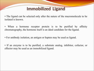Immobilized Ligand
• The ligand can be selected only after the nature of the macromolecule to be
isolated is known.
• When a hormone receptor protein is to be purified by affinity
chromatography, the hormone itself is an ideal candidate for the ligand.
• For antibody isolation, an antigen or hapten may be used as ligand.
• If an enzyme is to be purified, a substrate analog, inhibitor, cofactor, or
effector may be used as an immobilized ligand.
 