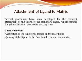 Attachment of Ligand to Matrix
Several procedures have been developed for the covalent
attachment of the ligand to the stationary phase. All procedures
for gel modification proceed in two separate
Chemical steps:
• Activation of the functional groups on the matrix and
• Joining of the ligand to the functional group on the matrix.
 