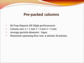 Pre-packed columns
• Hi-Trap Heparin HP (High performance)
• Column size: 5 × 1 mm 1 × 5 mm 5 × 5 mm
• Average particle diameter : 34μm
• Maximum operating flow rate: 4 ml/min 20 ml/min.
 