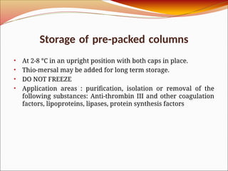 Storage of pre-packed columns
• At 2-8 °C in an upright position with both caps in place.
• Thio-mersal may be added for long term storage.
• DO NOT FREEZE
• Application areas : purification, isolation or removal of the
following substances: Anti-thrombin III and other coagulation
factors, lipoproteins, lipases, protein synthesis factors
 