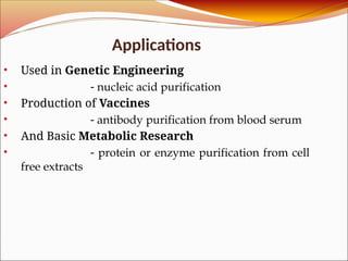 Applications
• Used in Genetic Engineering
• - nucleic acid purification
• Production of Vaccines
• - antibody purification from blood serum
• And Basic Metabolic Research
• - protein or enzyme purification from cell
free extracts
 