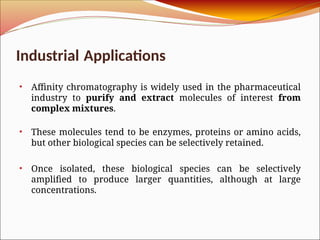Industrial Applications
• Affinity chromatography is widely used in the pharmaceutical
industry to purify and extract molecules of interest from
complex mixtures.
• These molecules tend to be enzymes, proteins or amino acids,
but other biological species can be selectively retained.
• Once isolated, these biological species can be selectively
amplified to produce larger quantities, although at large
concentrations.
 