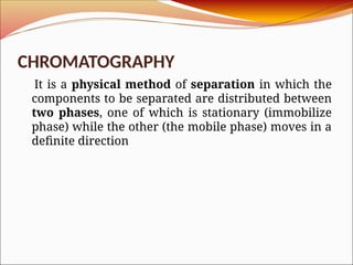 CHROMATOGRAPHY
It is a physical method of separation in which the
components to be separated are distributed between
two phases, one of which is stationary (immobilize
phase) while the other (the mobile phase) moves in a
definite direction
 