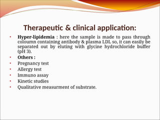 Therapeutic & clinical application:
• Hyper-lipidemia : here the sample is made to pass through
coloumn containing antibody & plasma LDL so, it can easily be
separated out by eluting with glycine hydrochloride buffer
(pH 3).
• Others :
• Pregnancy test
• Allergy test
• Immuno assay
• Kinetic studies
• Qualitative measurment of substrate.
 