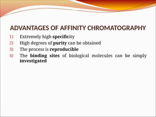 ADVANTAGES OF AFFINITY CHROMATOGRAPHY
1) Extremely high specificity
2) High degrees of purity can be obtained
3) The process is reproducible
4) The binding sites of biological molecules can be simply
investigated
 
