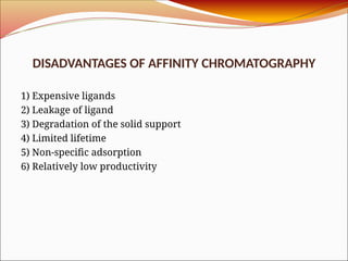 DISADVANTAGES OF AFFINITY CHROMATOGRAPHY
1) Expensive ligands
2) Leakage of ligand
3) Degradation of the solid support
4) Limited lifetime
5) Non-specific adsorption
6) Relatively low productivity
 