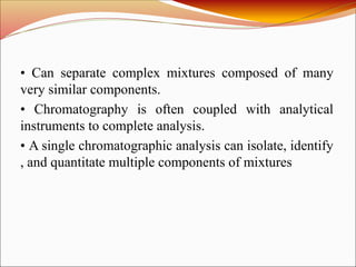 • Can separate complex mixtures composed of many
very similar components.
• Chromatography is often coupled with analytical
instruments to complete analysis.
• A single chromatographic analysis can isolate, identify
, and quantitate multiple components of mixtures
 