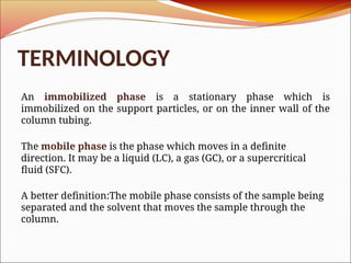 TERMINOLOGY
An immobilized phase is a stationary phase which is
immobilized on the support particles, or on the inner wall of the
column tubing.
The mobile phase is the phase which moves in a definite
direction. It may be a liquid (LC), a gas (GC), or a supercritical
fluid (SFC).
A better definition:The mobile phase consists of the sample being
separated and the solvent that moves the sample through the
column.
 