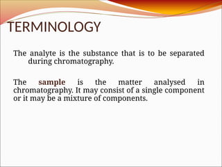 TERMINOLOGY
The analyte is the substance that is to be separated
during chromatography.
The sample is the matter analysed in
chromatography. It may consist of a single component
or it may be a mixture of components.
 