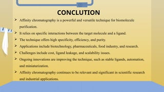 CONCLUTION
 Affinity chromatography is a powerful and versatile technique for biomolecule
purification.
 It relies on specific interactions between the target molecule and a ligand.
 The technique offers high specificity, efficiency, and purity.
 Applications include biotechnology, pharmaceuticals, food industry, and research.
 Challenges include cost, ligand leakage, and scalability issues.
 Ongoing innovations are improving the technique, such as stable ligands, automation,
and miniaturization.
 Affinity chromatography continues to be relevant and significant in scientific research
and industrial applications.
 
