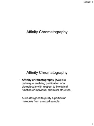 4/30/2018
1
Affinity Chromatography
• Affinity chromatography (AC) is a
technique enabling purification of a
biomolecule with respect to biological
function or individual chemical structure.
• AC is designed to purify a particular
molecule from a mixed sample.
Affinity Chromatography
 