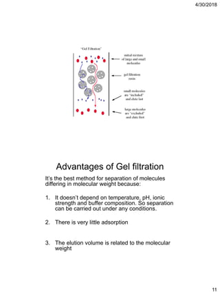 4/30/2018
11
Advantages of Gel filtration
It’s the best method for separation of molecules
differing in molecular weight because:
1. It doesn’t depend on temperature, pH, ionic
strength and buffer composition. So separation
can be carried out under any conditions.
2. There is very little adsorption
3. The elution volume is related to the molecular
weight
 