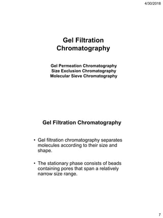 4/30/2018
7
Gel Filtration
Chromatography
Gel Permeation Chromatography
Size Exclusion Chromatography
Molecular Sieve Chromatography
• Gel filtration chromatography separates
molecules according to their size and
shape.
• The stationary phase consists of beads
containing pores that span a relatively
narrow size range.
Gel Filtration Chromatography
 