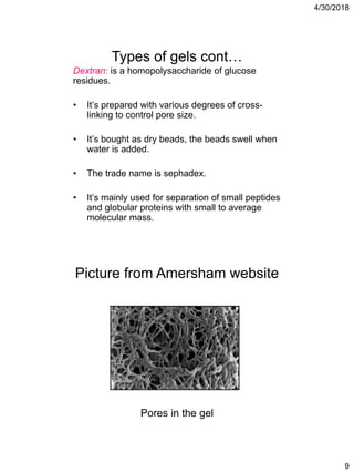 4/30/2018
9
Types of gels cont…
Dextran: is a homopolysaccharide of glucose
residues.
• It’s prepared with various degrees of cross-
linking to control pore size.
• It’s bought as dry beads, the beads swell when
water is added.
• The trade name is sephadex.
• It’s mainly used for separation of small peptides
and globular proteins with small to average
molecular mass.
Picture from Amersham website
Pores in the gel
 