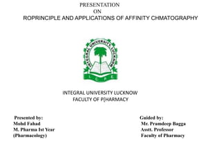PRESENTATION
ON
ROPRINCIPLE AND APPLICATIONS OF AFFINITY CHMATOGRAPHY
Presented by: Guided by:
Mohd Fahad Mr. Pramdeep Bagga
M. Pharma Ist Year Asstt. Professor
(Pharmacology) Faculty of Pharmacy
INTEGRAL UNIVERSITY LUCKNOW
FACULTY OF P[HARMACY
 