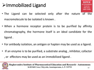 RIPER
AUTONOMOUS
NAAC &
NBA (UG)
SIRO- DSIR
Raghavendra Institute of Pharmaceutical Education and Research - Autonomous
K.R.Palli Cross, Chiyyedu, Anantapuramu, A. P- 515721 13
• The Ligand can be selected only after the nature of the
macromolecule to be isolated is known .
• When a hormone receptor protein is to be purified by affinity
chromatography, the hormone itself is an ideal candidate for the
ligand .
• For antibody isolation, an antigen or hapten may be used as a ligand.
• If an enzyme is to be purified, a substrate analog , inhibitor, cofactor
, or effectors may be used as an immobilized ligand .
Immobilized Ligand
 