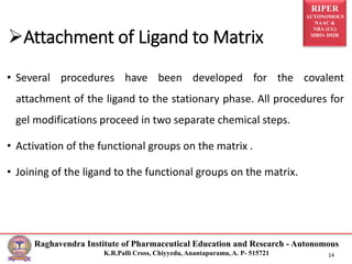 RIPER
AUTONOMOUS
NAAC &
NBA (UG)
SIRO- DSIR
Raghavendra Institute of Pharmaceutical Education and Research - Autonomous
K.R.Palli Cross, Chiyyedu, Anantapuramu, A. P- 515721 14
• Several procedures have been developed for the covalent
attachment of the ligand to the stationary phase. All procedures for
gel modifications proceed in two separate chemical steps.
• Activation of the functional groups on the matrix .
• Joining of the ligand to the functional groups on the matrix.
Attachment of Ligand to Matrix
 