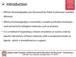 RIPER
AUTONOMOUS
NAAC &
NBA (UG)
SIRO- DSIR
Raghavendra Institute of Pharmaceutical Education and Research - Autonomous
K.R.Palli Cross, Chiyyedu, Anantapuramu, A. P- 515721 3
• Affinity chromatography was discovered by Pedro Cuatrecasas and Meir
Wilcheck.
• Affinity Chromatography is essentially a sample purification technique ,
used primarily for biological molecules such as proteins.
• It is a method of separating a mixture of proteins or nucleic acids by
specific interactions of those molecules with a component known as
ligands , which is immobilized on a support.
 Introduction
 