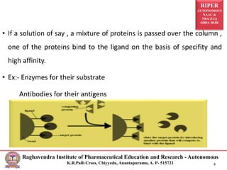 RIPER
AUTONOMOUS
NAAC &
NBA (UG)
SIRO- DSIR
Raghavendra Institute of Pharmaceutical Education and Research - Autonomous
K.R.Palli Cross, Chiyyedu, Anantapuramu, A. P- 515721 4
• If a solution of say , a mixture of proteins is passed over the column ,
one of the proteins bind to the ligand on the basis of specifity and
high affinity.
• Ex:- Enzymes for their substrate
Antibodies for their antigens
 