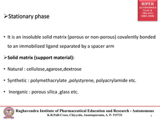 RIPER
AUTONOMOUS
NAAC &
NBA (UG)
SIRO- DSIR
Raghavendra Institute of Pharmaceutical Education and Research - Autonomous
K.R.Palli Cross, Chiyyedu, Anantapuramu, A. P- 515721 7
• It is an insoluble solid matrix (porous or non-porous) covalently bonded
to an immobilized ligand separated by a spacer arm
Solid matrix (support material):
• Natural : cellulose,agarose,dextrose
• Synthetic : polymethacrylate ,polystyrene, polyacrylamide etc.
• Inorganic : porous silica ,glass etc.
Stationary phase
 