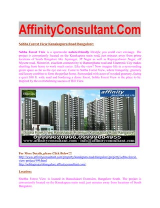AffinityConsultant.Com
Sobha Forest View Kanakapura Road Bangalore:

Sobha Forest View is a spectacular nature-friendly lifestyle you could ever envisage. The
project is conveniently located on the Kanakapura main road, just minutes away from prime
              veniently
locations of South Bangalore like Jayanagar, JP Nagar as well as Rajarajeshwari Nagar, off
Mysore road. Moreover, excellent connectivity to Bannerghatta road and Electronic City ma
                                                                                       makes
shuttling from home to work much easier. Like the view? Now imagine life in a never
                                                                                never-ending
green space as far as the eye can see. Come to Sobha Forest View, where tranquility, greenery
and luxury combine to form the perfect home. Surrounded with acres of wooded greenery, facing
a quiet 100 ft. wide road and bordering a dense forest, Sobha Forest View is the place to be.
Inspired by the overwhelming success of Hill View.




For More Details, please Click Below!!!
http://www.affinityconsultant.com/property/kanakpura
http://www.affinityconsultant.com/property/kanakpura-road-bangalore-property/sobha
                                                                    property/sobha-forest-
view-project/499.html
http://sobhaprojectsbangalore.affinityconsultant.com/

Location:

Shobha Forest View is located in Banashakari Extension, Bangalore South. The project is
conveniently located on the Kanakapura main ro
                                            road, just minutes away from locations of South
Bangalore.
 