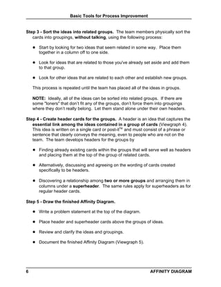 Basic Tools for Process Improvement


Step 3 - Sort the ideas into related groups. The team members physically sort the
   cards into groupings, without talking, using the following process:

       Start by looking for two ideas that seem related in some way. Place them
        together in a column off to one side.

       Look for ideas that are related to those you've already set aside and add them
        to that group.

       Look for other ideas that are related to each other and establish new groups.

    This process is repeated until the team has placed all of the ideas in groups.

    NOTE: Ideally, all of the ideas can be sorted into related groups. If there are
    some loners that don’t fit any of the groups, don’t force them into groupings
    where they don’t really belong. Let them stand alone under their own headers.

Step 4 - Create header cards for the groups. A header is an idea that captures the
   essential link among the ideas contained in a group of cards (Viewgraph 4).
   This idea is written on a single card or post-itTM and must consist of a phrase or
   sentence that clearly conveys the meaning, even to people who are not on the
   team. The team develops headers for the groups by

       Finding already existing cards within the groups that will serve well as headers
        and placing them at the top of the group of related cards.

       Alternatively, discussing and agreeing on the wording of cards created
        specifically to be headers.

       Discovering a relationship among two or more groups and arranging them in
        columns under a superheader. The same rules apply for superheaders as for
        regular header cards.

Step 5 - Draw the finished Affinity Diagram.

       Write a problem statement at the top of the diagram.

       Place header and superheader cards above the groups of ideas.

       Review and clarify the ideas and groupings.

       Document the finished Affinity Diagram (Viewgraph 5).




6                                                                 AFFINITY DIAGRAM
 