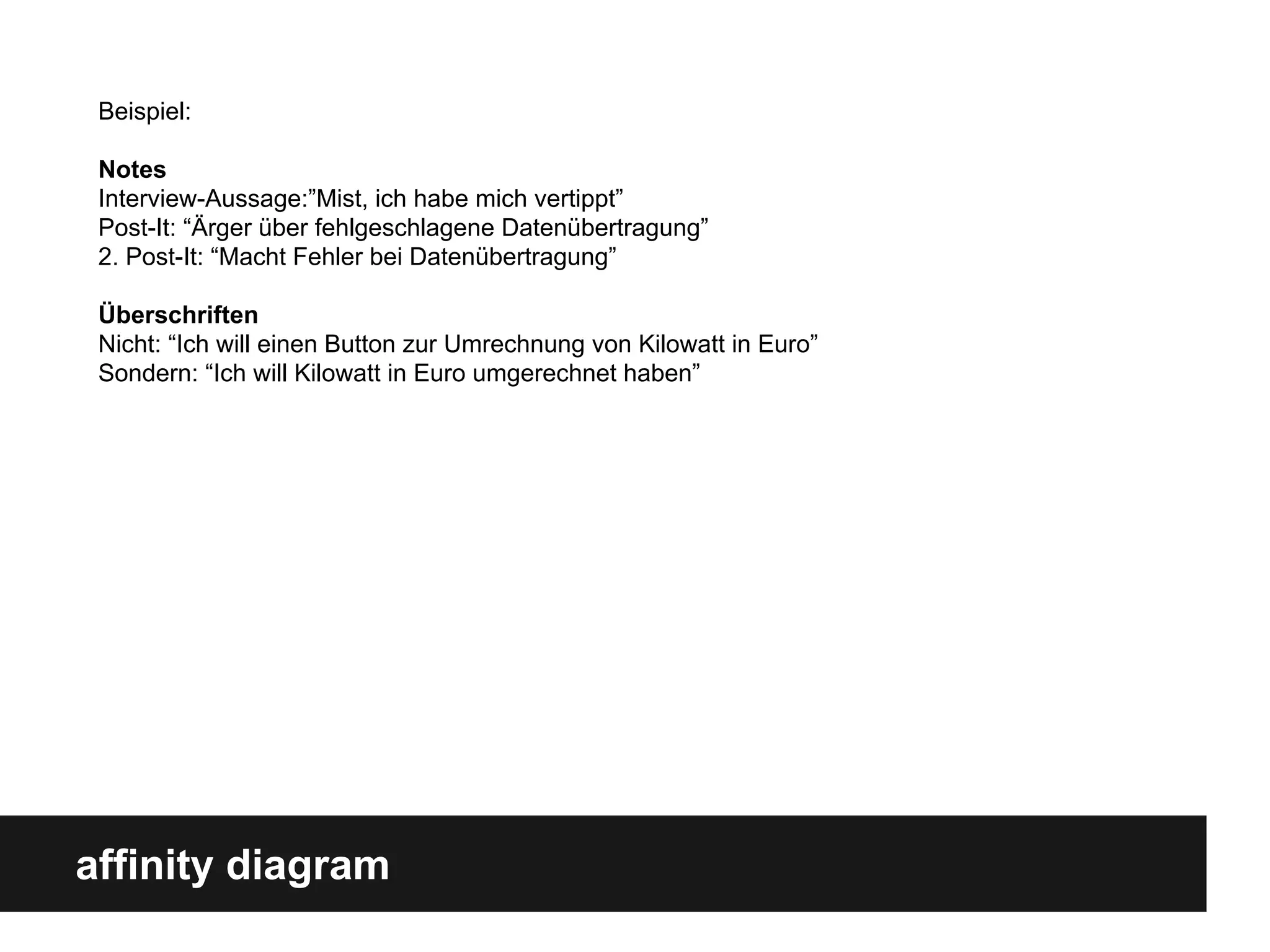 affinity diagram
Beispiel:
Notes
Interview-Aussage:”Mist, ich habe mich vertippt”
Post-It: “Ärger über fehlgeschlagene Datenübertragung”
2. Post-It: “Macht Fehler bei Datenübertragung”
Überschriften
Nicht: “Ich will einen Button zur Umrechnung von Kilowatt in Euro”
Sondern: “Ich will Kilowatt in Euro umgerechnet haben”
 