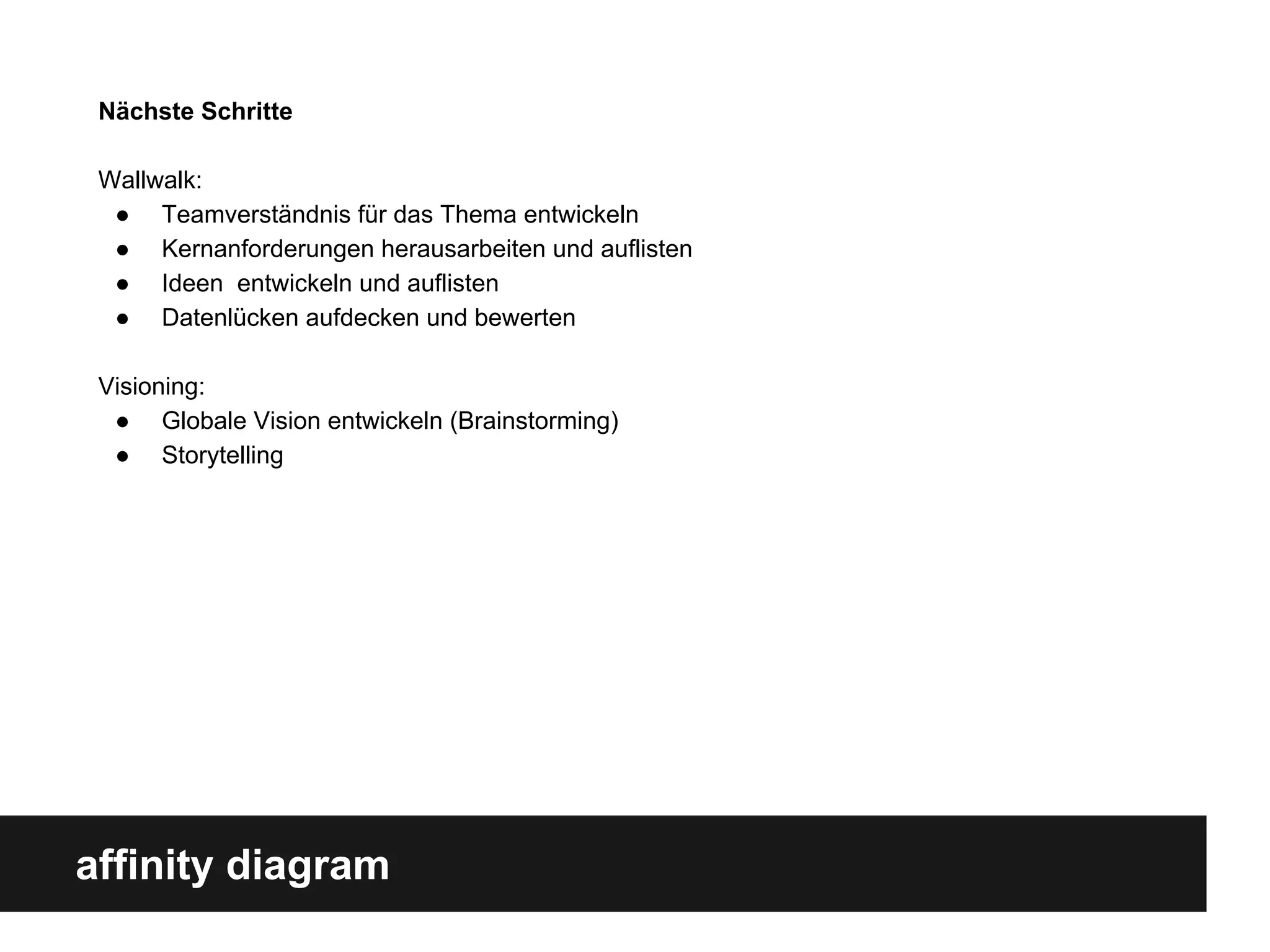 affinity diagram
Nächste Schritte
Wallwalk:
● Teamverständnis für das Thema entwickeln
● Kernanforderungen herausarbeiten und auflisten
● Ideen entwickeln und auflisten
● Datenlücken aufdecken und bewerten
Visioning:
● Globale Vision entwickeln (Brainstorming)
● Storytelling
 