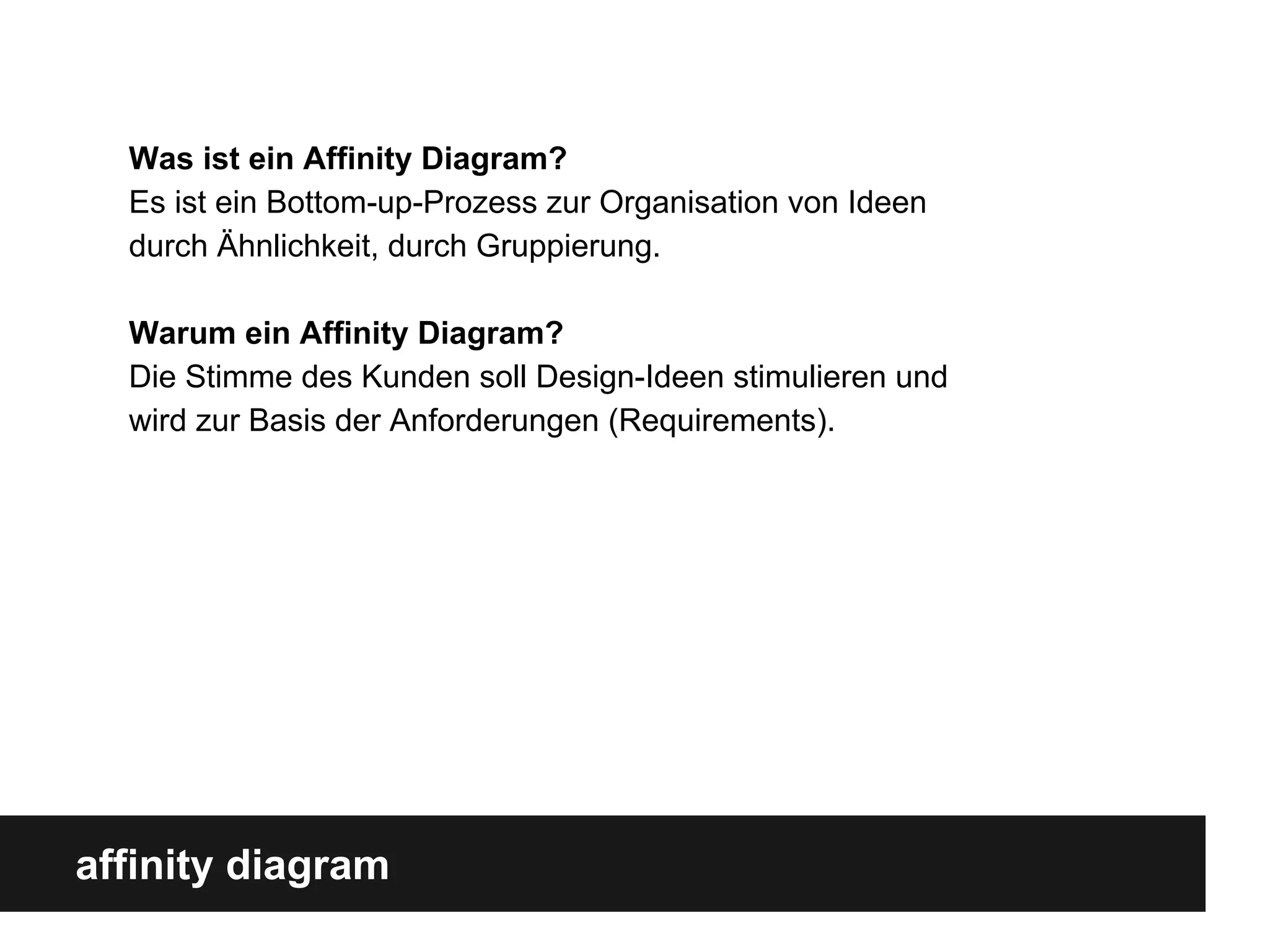 affinity diagram
Was ist ein Affinity Diagram?
Es ist ein Bottom-up-Prozess zur Organisation von Ideen
durch Ähnlichkeit, durch Gruppierung.
Warum ein Affinity Diagram?
Die Stimme des Kunden soll Design-Ideen stimulieren und
wird zur Basis der Anforderungen (Requirements).
 