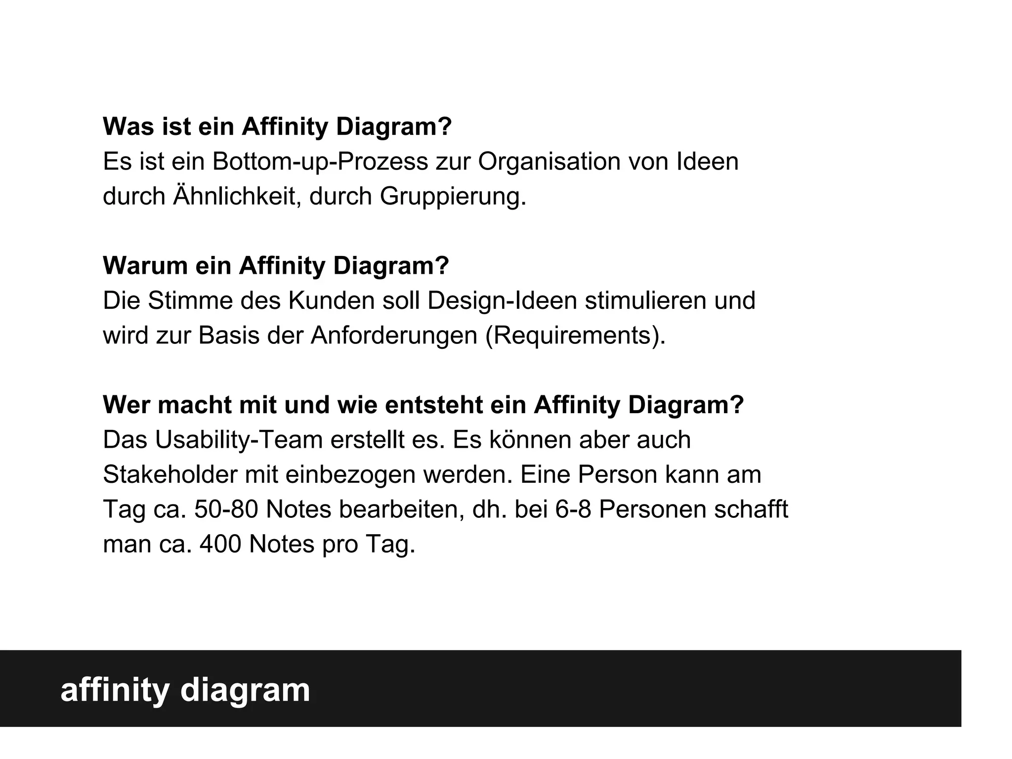 affinity diagram
Was ist ein Affinity Diagram?
Es ist ein Bottom-up-Prozess zur Organisation von Ideen
durch Ähnlichkeit, durch Gruppierung.
Warum ein Affinity Diagram?
Die Stimme des Kunden soll Design-Ideen stimulieren und
wird zur Basis der Anforderungen (Requirements).
Wer macht mit und wie entsteht ein Affinity Diagram?
Das Usability-Team erstellt es. Es können aber auch
Stakeholder mit einbezogen werden. Eine Person kann am
Tag ca. 50-80 Notes bearbeiten, dh. bei 6-8 Personen schafft
man ca. 400 Notes pro Tag.
 