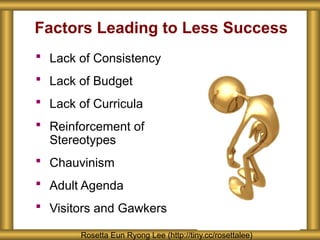 Factors Leading to Less Success
 Lack of Consistency
 Lack of Budget
 Lack of Curricula
 Reinforcement of
Stereotypes
 Chauvinism
 Adult Agenda
 Visitors and Gawkers
Rosetta Eun Ryong Lee (http://tiny.cc/rosettalee)
 