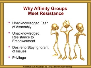 Why Affinity Groups
Meet Resistance
 Unacknowledged Fear
of Assembly
 Unacknowledged
Resistance to
Empowerment
 Desire to Stay Ignorant
of Issues
 Privilege
Rosetta Eun Ryong Lee (http://tiny.cc/rosettalee)
 
