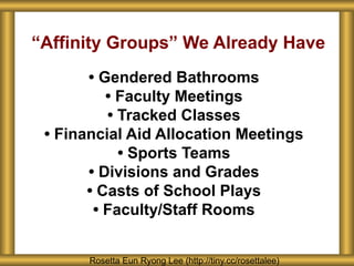 “Affinity Groups” We Already Have
• Gendered Bathrooms
• Faculty Meetings
• Tracked Classes
• Financial Aid Allocation Meetings
• Sports Teams
• Divisions and Grades
• Casts of School Plays
• Faculty/Staff Rooms
Rosetta Eun Ryong Lee (http://tiny.cc/rosettalee)
 