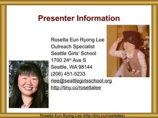 Presenter Information
Rosetta Eun Ryong Lee (http://tiny.cc/rosettalee)
Rosetta Eun Ryong Lee
Outreach Specialist
Seattle Girls’ School
1700 24th
Ave S
Seattle, WA 98144
(206) 451-5233
rlee@seattlegirlsschool.org
http://tiny.cc/rosettalee
 