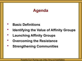 Agenda
 Basic Definitions
 Identifying the Value of Affinity Groups
 Launching Affinity Groups
 Overcoming the Resistance
 Strengthening Communities
Rosetta Eun Ryong Lee (http://tiny.cc/rosettalee)
 