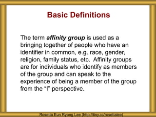 Basic Definitions
The term affinity group is used as a
bringing together of people who have an
identifier in common, e.g. race, gender,
religion, family status, etc. Affinity groups
are for individuals who identify as members
of the group and can speak to the
experience of being a member of the group
from the “I” perspective.
Rosetta Eun Ryong Lee (http://tiny.cc/rosettalee)
 
