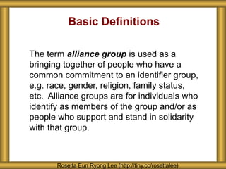 Basic Definitions
The term alliance group is used as a
bringing together of people who have a
common commitment to an identifier group,
e.g. race, gender, religion, family status,
etc. Alliance groups are for individuals who
identify as members of the group and/or as
people who support and stand in solidarity
with that group.
Rosetta Eun Ryong Lee (http://tiny.cc/rosettalee)
 
