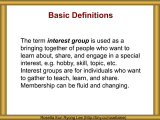 Basic Definitions
The term interest group is used as a
bringing together of people who want to
learn about, share, and engage in a special
interest, e.g. hobby, skill, topic, etc.
Interest groups are for individuals who want
to gather to teach, learn, and share.
Membership can be fluid and changing.
Rosetta Eun Ryong Lee (http://tiny.cc/rosettalee)
 