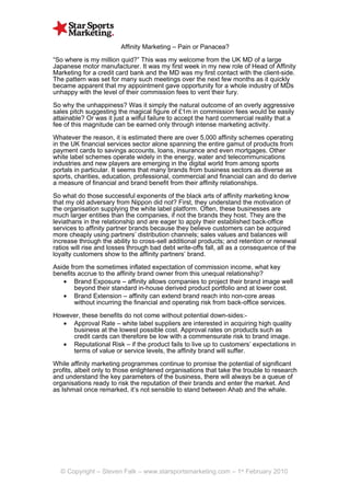 Affinity Marketing – Pain or Panacea?

“So where is my million quid?” This was my welcome from the UK MD of a large
Japanese motor manufacturer. It was my first week in my new role of Head of Affinity
Marketing for a credit card bank and the MD was my first contact with the client-side.
The pattern was set for many such meetings over the next few months as it quickly
became apparent that my appointment gave opportunity for a whole industry of MDs
unhappy with the level of their commission fees to vent their fury.

So why the unhappiness? Was it simply the natural outcome of an overly aggressive
sales pitch suggesting the magical figure of £1m in commission fees would be easily
attainable? Or was it just a wilful failure to accept the hard commercial reality that a
fee of this magnitude can be earned only through intense marketing activity.

Whatever the reason, it is estimated there are over 5,000 affinity schemes operating
in the UK financial services sector alone spanning the entire gamut of products from
payment cards to savings accounts, loans, insurance and even mortgages. Other
white label schemes operate widely in the energy, water and telecommunications
industries and new players are emerging in the digital world from among sports
portals in particular. It seems that many brands from business sectors as diverse as
sports, charities, education, professional, commercial and financial can and do derive
a measure of financial and brand benefit from their affinity relationships.

So what do those successful exponents of the black arts of affinity marketing know
that my old adversary from Nippon did not? First, they understand the motivation of
the organisation supplying the white label platform. Often, these businesses are
much larger entities than the companies, if not the brands they host. They are the
leviathans in the relationship and are eager to apply their established back-office
services to affinity partner brands because they believe customers can be acquired
more cheaply using partners’ distribution channels; sales values and balances will
increase through the ability to cross-sell additional products; and retention or renewal
ratios will rise and losses through bad debt write-offs fall, all as a consequence of the
loyalty customers show to the affinity partners’ brand.

Aside from the sometimes inflated expectation of commission income, what key
benefits accrue to the affinity brand owner from this unequal relationship?
   • Brand Exposure – affinity allows companies to project their brand image well
        beyond their standard in-house derived product portfolio and at lower cost.
   • Brand Extension – affinity can extend brand reach into non-core areas
        without incurring the financial and operating risk from back-office services.

However, these benefits do not come without potential down-sides:-
  • Approval Rate – white label suppliers are interested in acquiring high quality
     business at the lowest possible cost. Approval rates on products such as
     credit cards can therefore be low with a commensurate risk to brand image.
  • Reputational Risk – if the product fails to live up to customers’ expectations in
     terms of value or service levels, the affinity brand will suffer.

While affinity marketing programmes continue to promise the potential of significant
profits, albeit only to those enlightened organisations that take the trouble to research
and understand the key parameters of the business, there will always be a queue of
organisations ready to risk the reputation of their brands and enter the market. And
as Ishmail once remarked, it’s not sensible to stand between Ahab and the whale.




  © Copyright – Steven Falk – www.starsportsmarketing.com – 1st February 2010
 