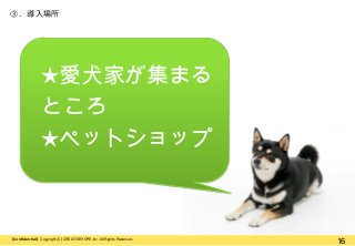 ③. 導入場所

★愛犬家が集まる
ところ
★ペットショップ

【Confidential】Copyright (C) CREATIVEHOPE,Inc. All Rights Reserved.

16

 